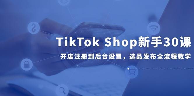 （14960期）TikTok Shop新手30课，开店注册到后台设置，选品发布全流程教学-九才资源网