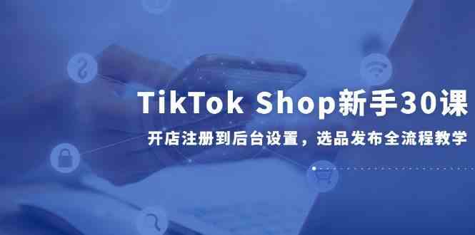 TikTok Shop新手30课，开店注册到后台设置，选品发布全流程教学-九才资源网