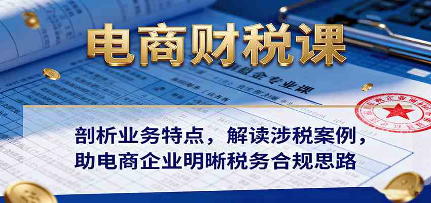 电商财税课：剖析业务特点，解读涉税案例，助电商企业明晰税务合规思路-九才资源网
