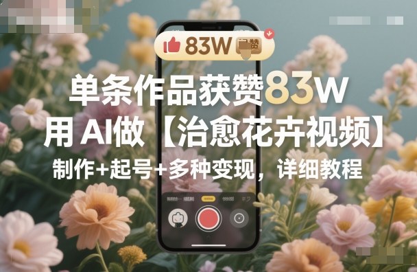 单条作品获赞83W，用AI做【治愈花卉视频】，制作+起号+多种变现，详细教程-九才资源网