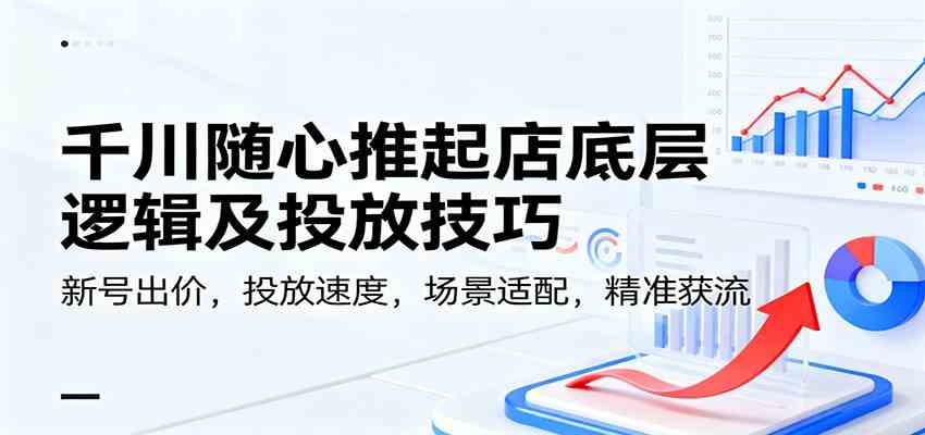 千川随心推起店底层逻辑及投放技巧，新号出价，投放速度，场景适配，精准获流-九才资源网
